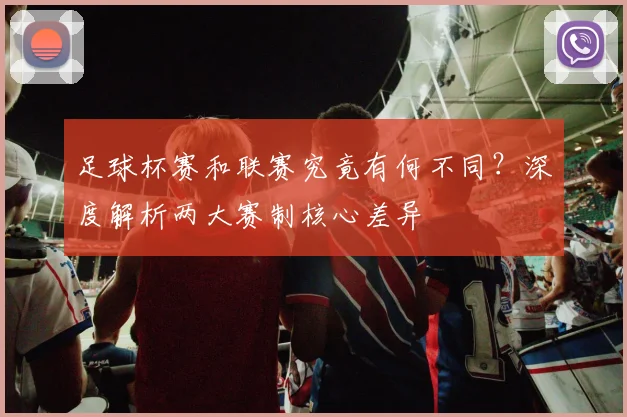 足球杯赛和联赛究竟有何不同？深度解析两大赛制核心差异
