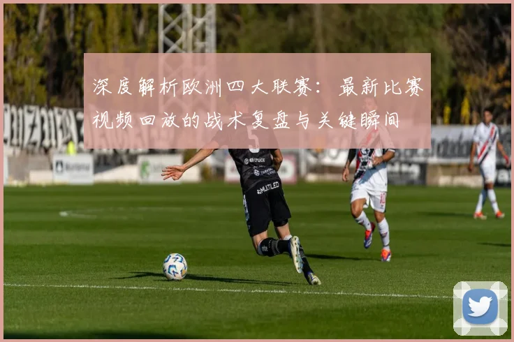 深度解析欧洲四大联赛：最新比赛视频回放的战术复盘与关键瞬间